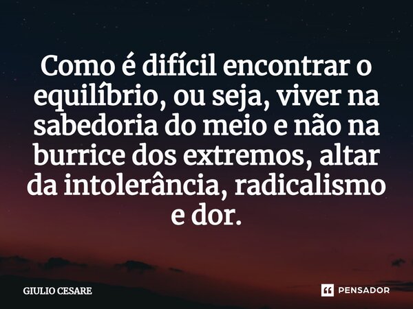 ⁠Como é difícil encontrar o equilíbrio, ou seja, viver na sabedoria do meio e não na burrice dos extremos, altar da intolerância, radicalismo e dor.... Frase de Giulio Cesare.