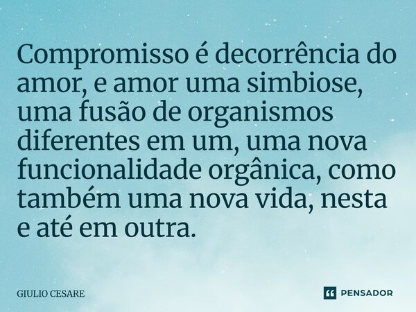 ⁠Compromisso é decorrência do amor, e amor uma simbiose, uma fusão de organismos diferentes em um, uma nova funcionalidade orgânica, como também uma nova vida, ... Frase de Giulio Cesare.
