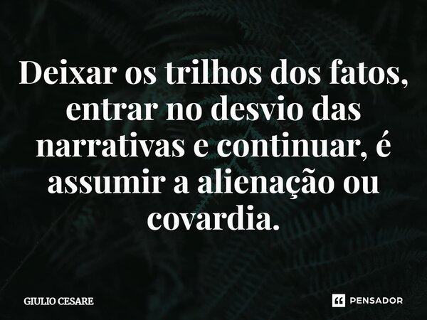 ⁠Deixar os trilhos dos fatos, entrar no desvio das narrativas e continuar, é assumir a alienação ou covardia.... Frase de Giulio Cesare.