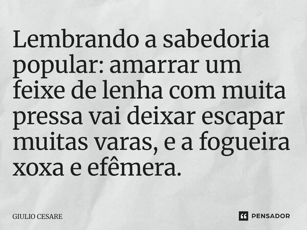⁠Lembrando a sabedoria popular: amarrar um feixe de lenha com muita pressa vai deixar escapar muitas varas, e a fogueira xoxa e efêmera.... Frase de Giulio Cesare.