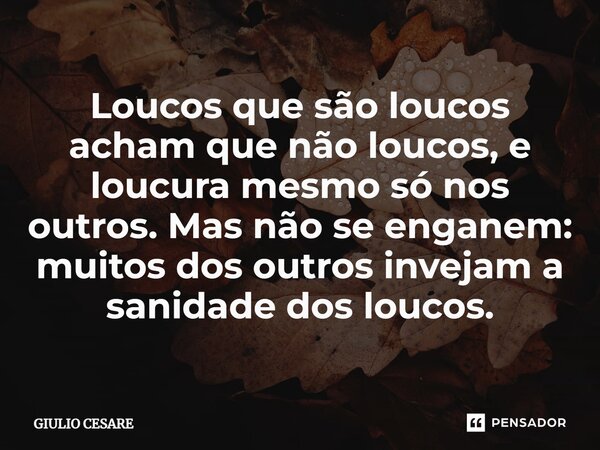 ⁠Loucos que são loucos acham que não loucos, e loucura mesmo só nos outros. Mas não se enganem: muitos dos outros invejam a sanidade dos loucos.... Frase de Giulio Cesare.