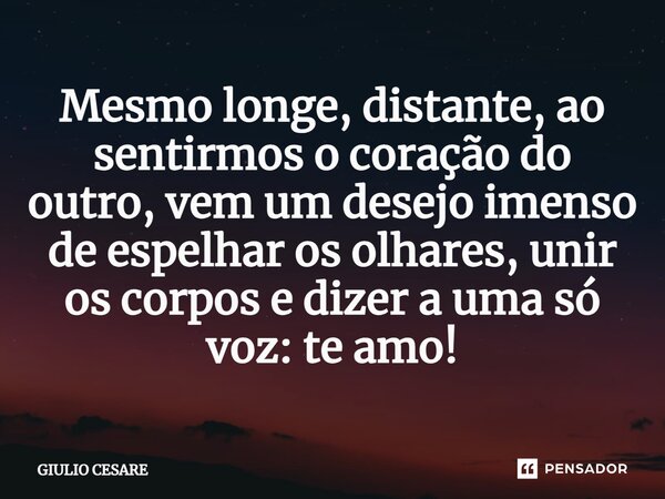 ⁠Mesmo longe, distante, ao sentirmos o coração do outro, vem um desejo imenso de espelhar os olhares, unir os corpos e dizer a uma só voz: te amo!... Frase de Giulio Cesare.
