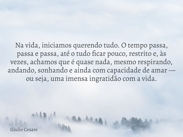 Na vida, iniciamos querendo tudo. O tempo passa, passa e passa, até o tudo ficar pouco, restrito e, às vezes, achamos que é quase nada, mesmo respirando, andand... Frase de Giulio Cesare.