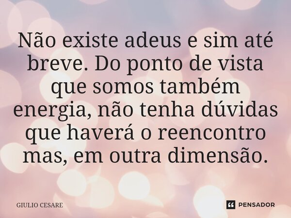 ⁠Não existe adeus e sim até breve. Do ponto de vista que somos também energia, não tenha dúvidas que haverá o reencontro mas, em outra dimensão.... Frase de Giulio Cesare.