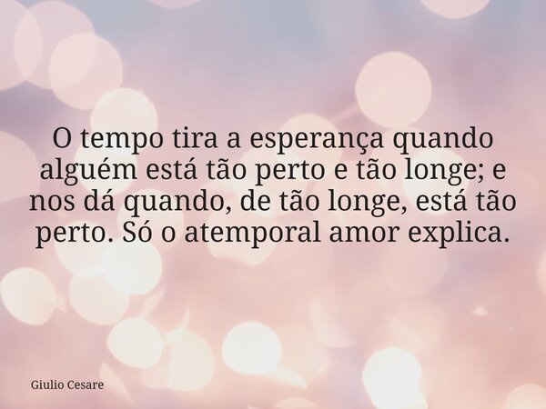 O tempo tira a esperança quando alguém está tão perto e tão longe; e nos dá quando, de tão longe, está tão perto. Só o atemporal amor explica.... Frase de Giulio Cesare.