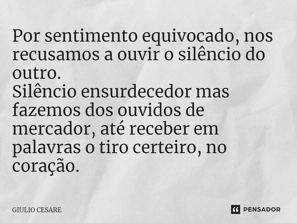 ⁠Por sentimento equivocado, nos recusamos a ouvir o silêncio do outro. Silêncio ensurdecedor mas fazemos dos ouvidos de mercador, até receber em palavras o tiro... Frase de Giulio Cesare.