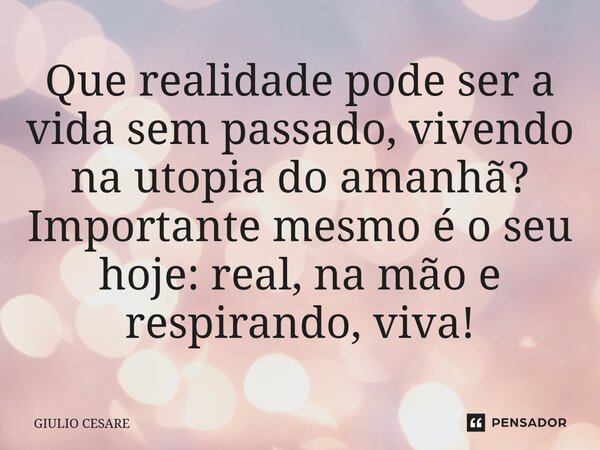 ⁠Que realidade pode ser a vida sem passado, vivendo na utopia do amanhã? Importante mesmo é o seu hoje: real, na mão e respirando, viva!... Frase de Giulio Cesare.