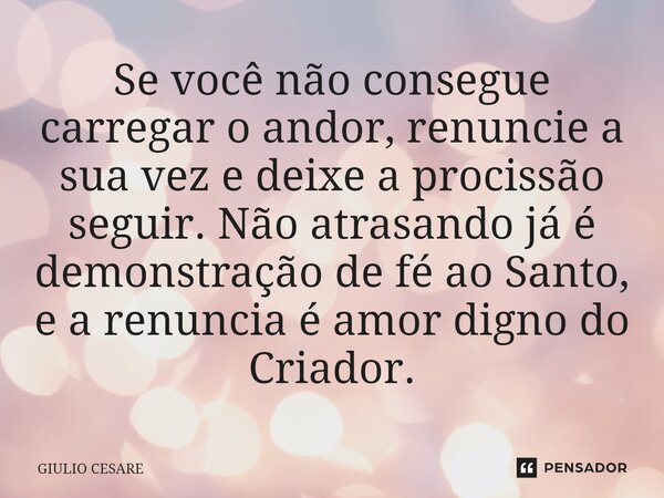 Se você não consegue carregar o andor, renuncie a sua vez e deixe a procissão seguir. Não atrasando já é demonstração de fé ao Santo, e a renuncia é amor digno ... Frase de Giulio Cesare.