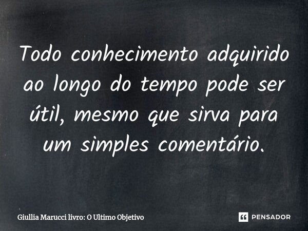 ⁠Todo conhecimento adquirido ao longo do tempo pode ser útil, mesmo que sirva para um simples comentário.... Frase de Giullia Marucci livro: O Ultimo Objetivo.