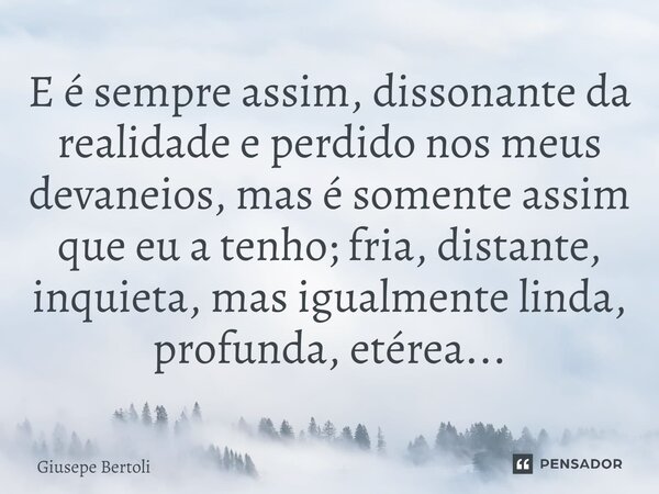 ⁠E é sempre assim, dissonante da realidade e perdido nos meus devaneios, mas é somente assim que eu a tenho; fria, distante, inquieta, mas igualmente linda, pro... Frase de Giusepe Bertoli.