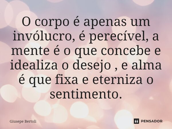 ⁠O corpo é apenas um invólucro, é perecível, a mente é o que concebe e idealiza o desejo , e alma é que fixa e eterniza o sentimento.... Frase de Giusepe Bertoli.