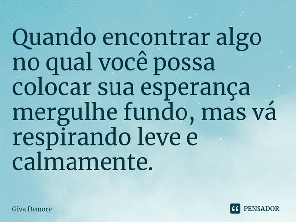⁠Quando encontrar algo no qual você possa colocar sua esperança mergulhe fundo, mas vá respirando leve e calmamente.... Frase de Giva Demore.