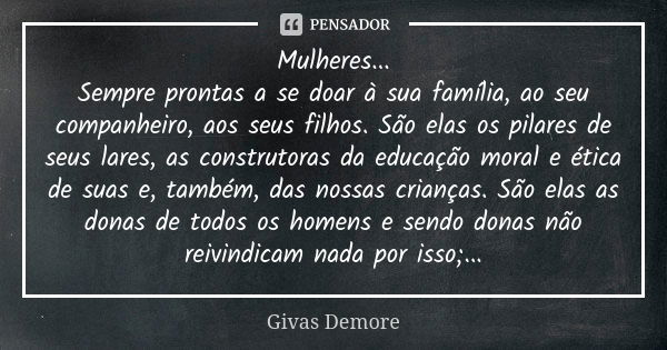 Mulheres...
Sempre prontas a se doar à sua família, ao seu companheiro, aos seus filhos. São elas os pilares de seus lares, as construtoras da educação moral e ... Frase de Givas Demore.