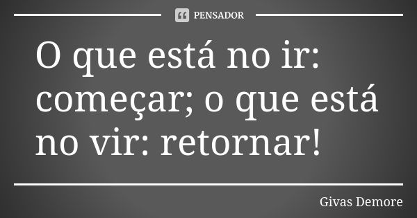 O que está no ir: começar; o que está no vir: retornar!... Frase de Givas Demore.