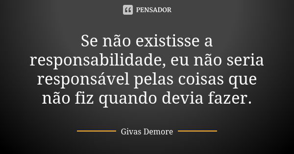 Se não existisse a responsabilidade, eu não seria responsável pelas coisas que não fiz quando devia fazer.... Frase de Givas Demore.