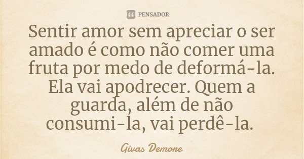 Sentir amor sem apreciar o ser amado é como não comer uma fruta por medo de deformá-la. Ela vai apodrecer. Quem a guarda, além de não consumi-la, vai perdê-la.... Frase de Givas Demore.