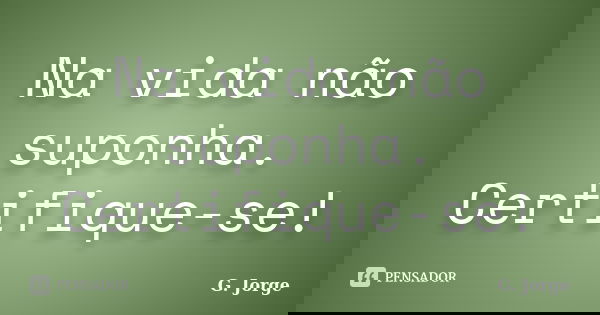 Na vida não suponha. Certifique-se!... Frase de G. Jorge.