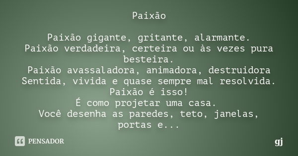 Paixão Paixão gigante, gritante, alarmante. Paixão verdadeira, certeira ou às vezes pura besteira. Paixão avassaladora, animadora, destruidora Sentida, vivida e... Frase de GJ.