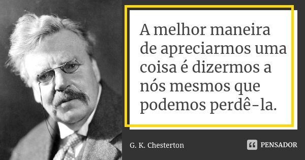 A melhor maneira de apreciarmos uma coisa é dizermos a nós mesmos que podemos perdê-la.... Frase de G.K. Chesterton.