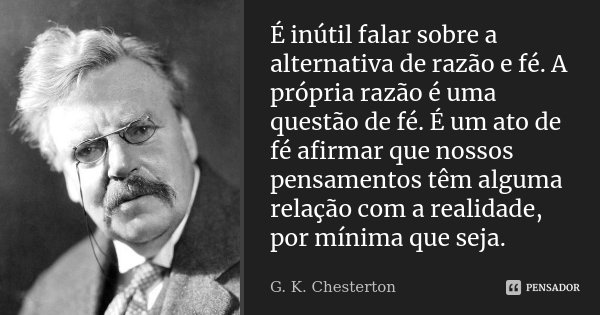 É inútil falar sobre a alternativa de razão e fé. A própria razão é uma questão de fé. É um ato de fé afirmar que nossos pensamentos têm alguma relação com a re... Frase de G. K. Chesterton.
