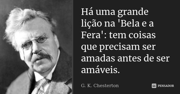 Há uma grande lição na 'Bela e a Fera': tem coisas que precisam ser amadas antes de ser amáveis.... Frase de G.K. Chesterton.