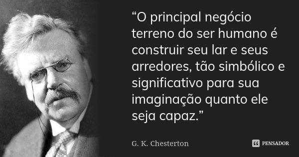 “O principal negócio terreno do ser humano é construir seu lar e seus arredores, tão simbólico e significativo para sua imaginação quanto ele seja capaz.”... Frase de G.K. Chesterton.