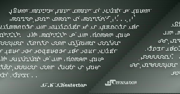 Quem morre por amor à vida e quem morre por amor à morte? [...] Obviamente um suicida é o oposto de um mártir. Um mártir é um homem que se preocupa tanto com al... Frase de G.K. Chesterton.
