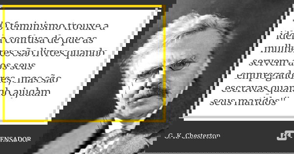 "O feminismo trouxe a ideia confusa de que as mulheres são livres quando servem aos seus empregadores, mas são escravas quando ajudam seus maridos"... Frase de G.K Chesterton.