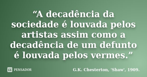 “A decadência da sociedade é louvada pelos artistas assim como a decadência de um defunto é louvada pelos vermes.”... Frase de G.K. Chesterton, 'Shaw', 1909..