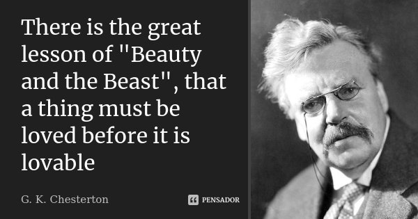 There is the great lesson of "Beauty and the Beast", that a thing must be loved before it is lovable... Frase de G. K. Chesterton.