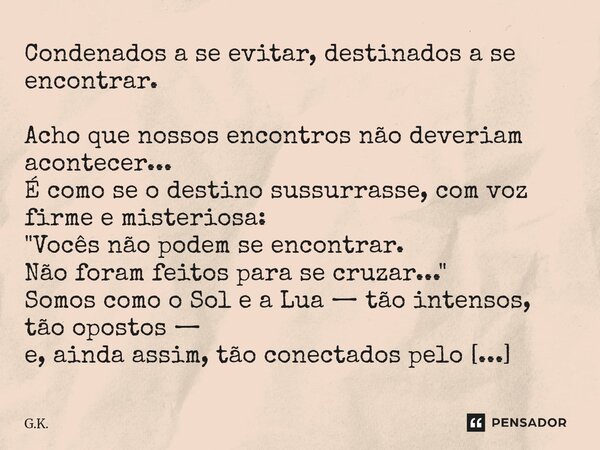 Condenados a se evitar, destinados a se encontrar. Acho que nossos encontros não deveriam acontecer... É como se o destino sussurrasse, com voz firme e misteri... Frase de G.K..