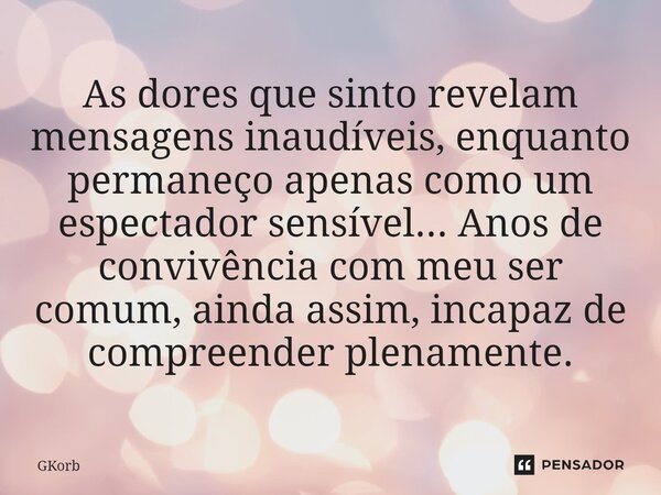 As dores que sinto revelam mensagens inaudíveis, enquanto permaneço apenas como um espectador sensível... Anos de convivência com meu ser comum, ainda assim, in... Frase de GKorb.