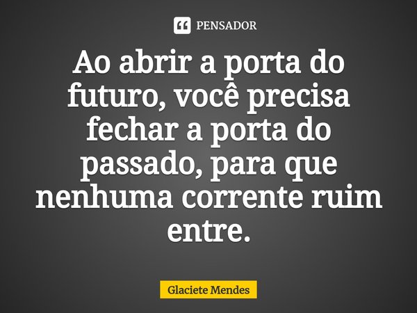 ⁠Ao abrir a porta do futuro, você precisa fechar a porta do passado, para que nenhuma corrente ruim entre.... Frase de Glaciete Mendes.