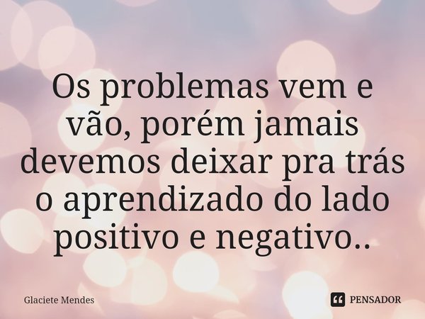 Os problemas vem e vão, ⁠porém jamais devemos deixar pra trás o aprendizado do lado positivo e negativo..... Frase de Glaciete Mendes.