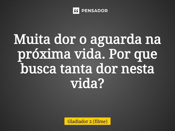 ⁠Muita dor o aguarda na próxima vida. Por que busca tanta dor nesta vida?... Frase de Gladiador 2 (filme).