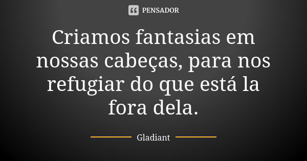 Criamos fantasias em nossas cabeças, para nos refugiar do que está la fora dela.... Frase de Gladiant.