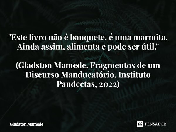 "Este livro não é banquete, é uma marmita. Ainda assim, alimenta e pode ser útil." (Gladston Mamede. Fragmentos de um Discurso Manducatório. Instituto... Frase de Gladston Mamede.