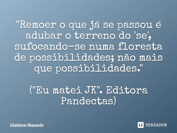 ⁠"Remoer o que já se passou é adubar o terreno do 'se', sufocando-se numa floresta de possibilidades; não mais que possibilidades." ("Eu matei JK... Frase de Gladston Mamede.