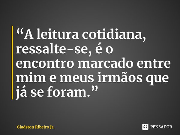 “A leitura cotidiana, ressalte-se, é o encontro marcado entre mim e meus irmãos que já se foram.” ⁠... Frase de Gladston Ribeiro Jr..