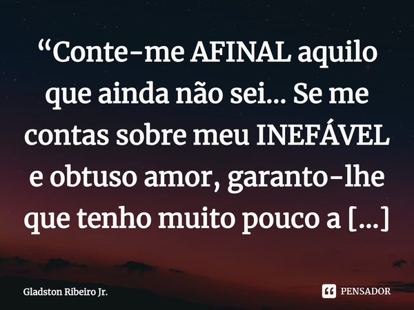 “Conte-me AFINAL aquilo que ainda não sei... Se me contas sobre meu INEFÁVEL e obtuso amor, garanto-lhe que tenho muito pouco a saber.” ⁠... Frase de Gladston Ribeiro Jr..