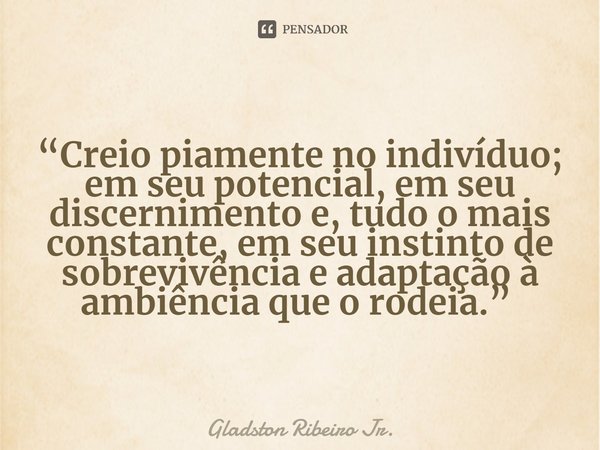 “Creio piamente no indivíduo; em seu potencial, em seu discernimento e, tudo o mais constante, em seu instinto de sobrevivência e adaptação à ambiência que o ro... Frase de Gladston Ribeiro Jr..