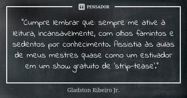 “Cumpre lembrar que: sempre me ative à leitura, incansavelmente, com olhos famintos e sedentos por conhecimento. Assistia às aulas de meus mestres quase como um... Frase de Gladston Ribeiro Jr..