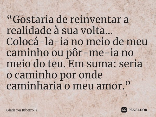 “Gostaria de reinventar a realidade à sua volta... Colocá-la-ia no meio de meu caminho ou pôr-me-ia no meio do teu. Em suma: seria o caminho por onde caminharia... Frase de Gladston Ribeiro Jr..