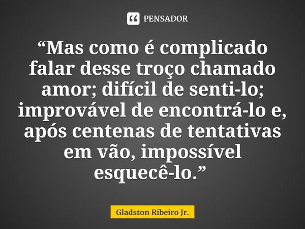 Mas como é complicado falar desse troço chamado amor; difícil de senti-lo; improvável de encontrá-lo e, após centenas de tentativas em vão, impossível esquecê-l... Frase de Gladston Ribeiro Jr..