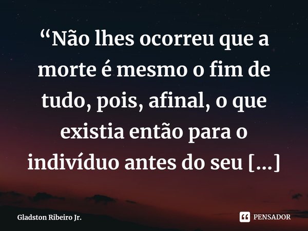 “Não lhes ocorreu que a morte é mesmo o fim de tudo, pois, afinal, o que existia então para o indivíduo antes do seu nascimento?” ⁠... Frase de Gladston Ribeiro Jr..