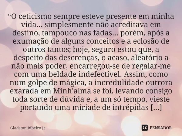 “O ceticismo sempre esteve presente em minha vida... simplesmente não acreditava em destino, tampouco nas fadas... porém, após a exumação de alguns conceitos e ... Frase de Gladston Ribeiro Jr..