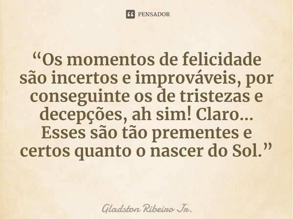 ⁠“Os momentos de felicidade são incertos e improváveis, por conseguinte os de tristezas e decepções, ah sim! Claro... Esses são tão prementes e certos quanto o ... Frase de Gladston Ribeiro Jr..