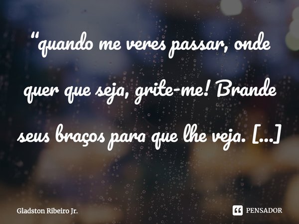 ⁠“quando me veres passar, onde quer que seja, grite-me! Brande seus braços para que lhe veja. Torne-me presente para que o passado não me esqueça...”... Frase de Gladston Ribeiro Jr..