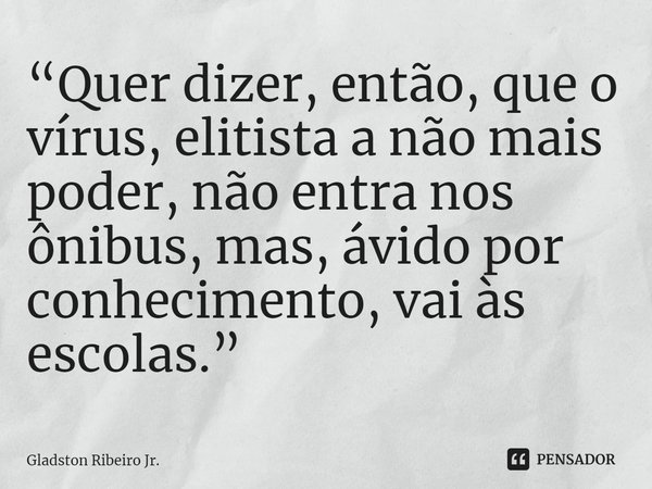 “Quer dizer, então, que o vírus, elitista a não mais poder, não entra nos ônibus, mas, ávido por conhecimento, vai às escolas.” ⁠... Frase de Gladston Ribeiro Jr..