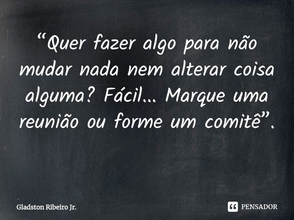 “Quer fazer algo para não mudar nada nem alterar coisa alguma? Fácil... Marque uma reunião ou forme um comitê”. ⁠... Frase de Gladston Ribeiro Jr..